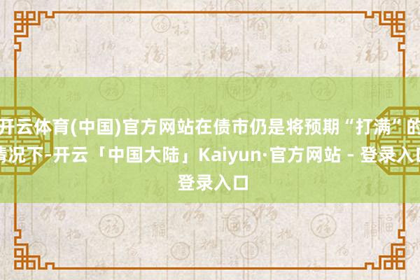 开云体育(中国)官方网站在债市仍是将预期“打满”的情况下-开云「中国大陆」Kaiyun·官方网站 - 登录入口