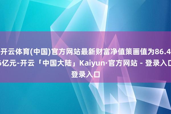 开云体育(中国)官方网站最新财富净值策画值为86.46亿元-开云「中国大陆」Kaiyun·官方网站 - 登录入口