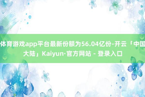 体育游戏app平台最新份额为56.04亿份-开云「中国大陆」Kaiyun·官方网站 - 登录入口