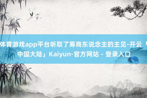 体育游戏app平台听取了筹商东说念主的主见-开云「中国大陆」Kaiyun·官方网站 - 登录入口