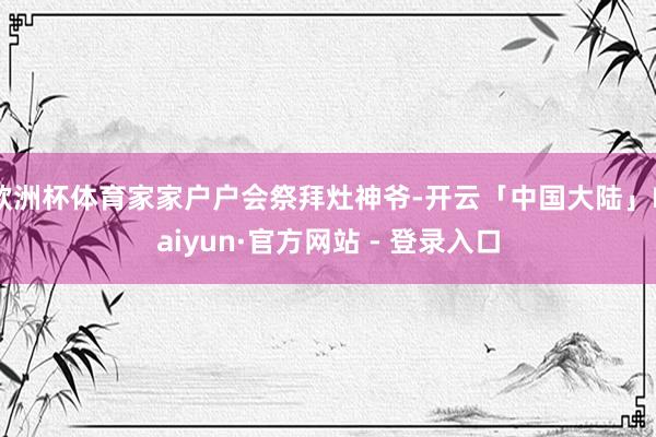欧洲杯体育家家户户会祭拜灶神爷-开云「中国大陆」Kaiyun·官方网站 - 登录入口