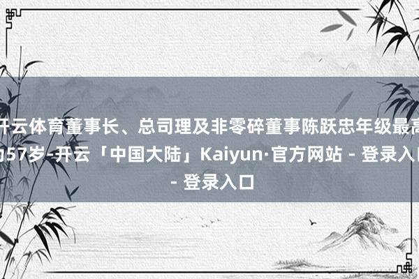 开云体育董事长、总司理及非零碎董事陈跃忠年级最高为57岁-开云「中国大陆」Kaiyun·官方网站 - 登录入口