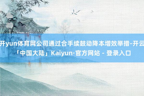 开yun体育网公司通过合手续鼓动降本增效举措-开云「中国大陆」Kaiyun·官方网站 - 登录入口