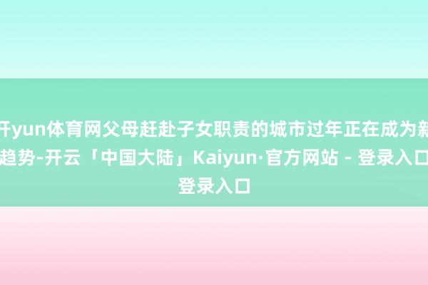 开yun体育网父母赶赴子女职责的城市过年正在成为新趋势-开云「中国大陆」Kaiyun·官方网站 - 登录入口