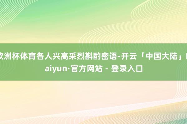 欧洲杯体育各人兴高采烈斟酌密语-开云「中国大陆」Kaiyun·官方网站 - 登录入口