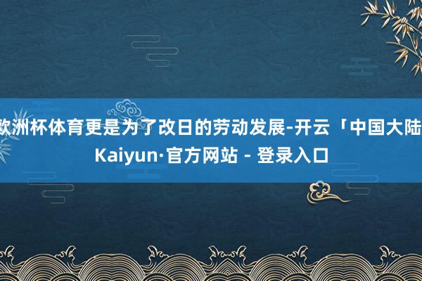 欧洲杯体育更是为了改日的劳动发展-开云「中国大陆」Kaiyun·官方网站 - 登录入口
