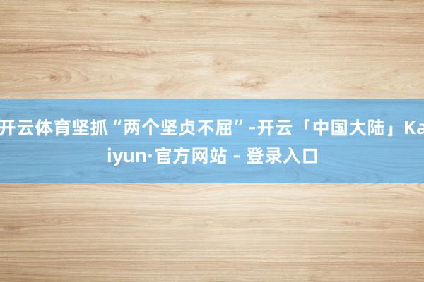开云体育坚抓“两个坚贞不屈”-开云「中国大陆」Kaiyun·官方网站 - 登录入口