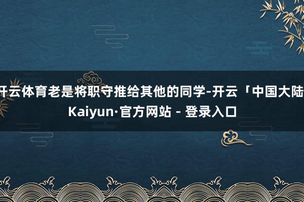 开云体育老是将职守推给其他的同学-开云「中国大陆」Kaiyun·官方网站 - 登录入口