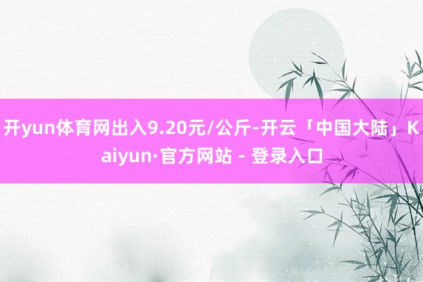 开yun体育网出入9.20元/公斤-开云「中国大陆」Kaiyun·官方网站 - 登录入口
