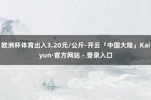 欧洲杯体育出入3.20元/公斤-开云「中国大陆」Kaiyun·官方网站 - 登录入口