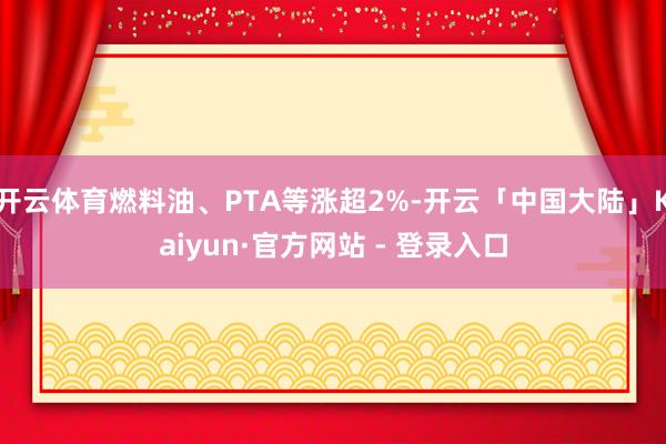 开云体育燃料油、PTA等涨超2%-开云「中国大陆」Kaiyun·官方网站 - 登录入口