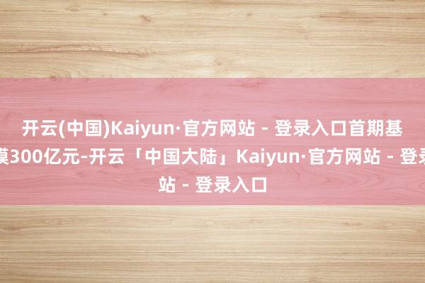 开云(中国)Kaiyun·官方网站 - 登录入口首期基金规模300亿元-开云「中国大陆」Kaiyun·官方网站 - 登录入口