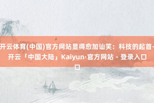 开云体育(中国)官方网站显得愈加讪笑：科技的起首-开云「中国大陆」Kaiyun·官方网站 - 登录入口