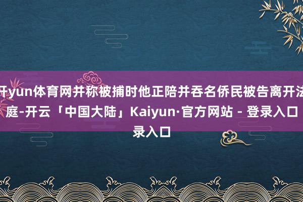 开yun体育网并称被捕时他正陪并吞名侨民被告离开法庭-开云「中国大陆」Kaiyun·官方网站 - 登录入口