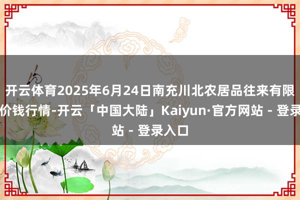 开云体育2025年6月24日南充川北农居品往来有限公司价钱行情-开云「中国大陆」Kaiyun·官方网站 - 登录入口