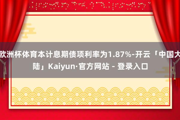 欧洲杯体育本计息期债项利率为1.87%-开云「中国大陆」Kaiyun·官方网站 - 登录入口