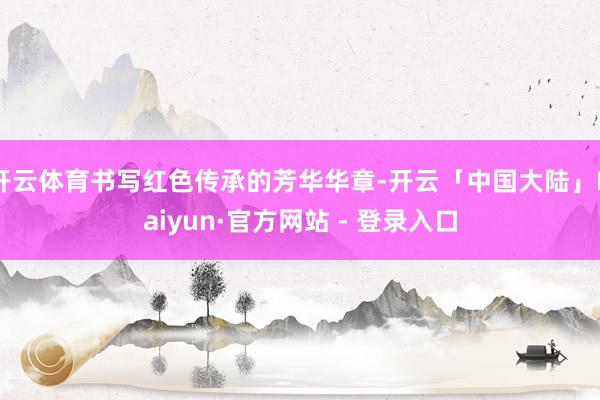 开云体育书写红色传承的芳华华章-开云「中国大陆」Kaiyun·官方网站 - 登录入口
