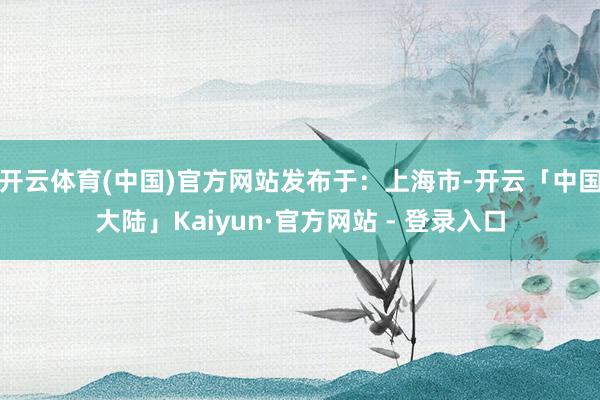 开云体育(中国)官方网站发布于：上海市-开云「中国大陆」Kaiyun·官方网站 - 登录入口