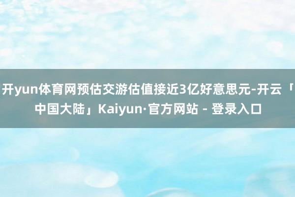 开yun体育网预估交游估值接近3亿好意思元-开云「中国大陆」Kaiyun·官方网站 - 登录入口
