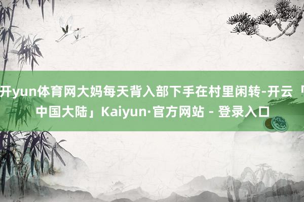 开yun体育网大妈每天背入部下手在村里闲转-开云「中国大陆」Kaiyun·官方网站 - 登录入口