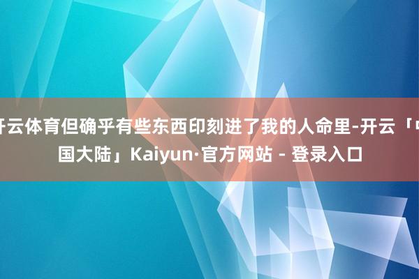 开云体育但确乎有些东西印刻进了我的人命里-开云「中国大陆」Kaiyun·官方网站 - 登录入口