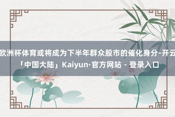 欧洲杯体育或将成为下半年群众股市的催化身分-开云「中国大陆」Kaiyun·官方网站 - 登录入口