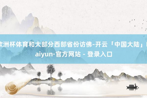 欧洲杯体育和大部分西部省份访佛-开云「中国大陆」Kaiyun·官方网站 - 登录入口