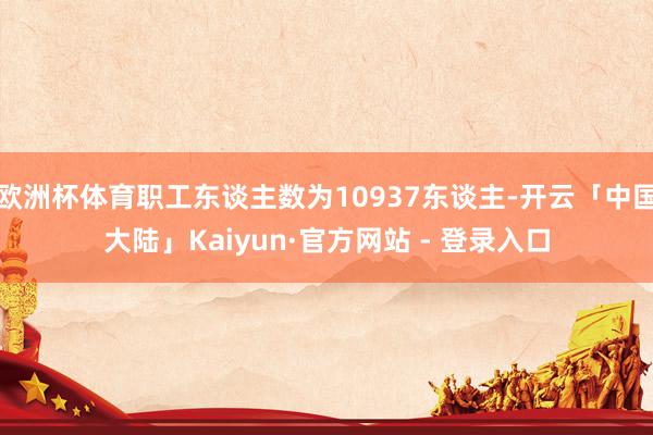 欧洲杯体育职工东谈主数为10937东谈主-开云「中国大陆」Kaiyun·官方网站 - 登录入口