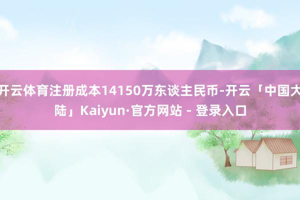 开云体育注册成本14150万东谈主民币-开云「中国大陆」Kaiyun·官方网站 - 登录入口