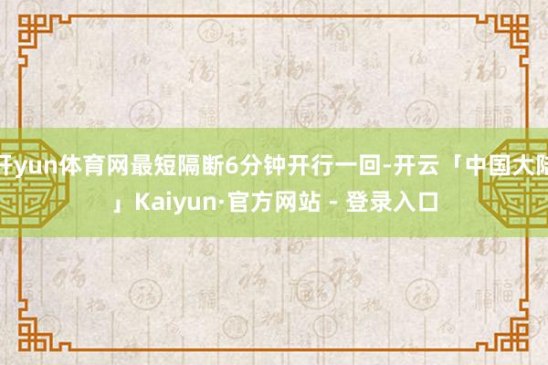 开yun体育网最短隔断6分钟开行一回-开云「中国大陆」Kaiyun·官方网站 - 登录入口