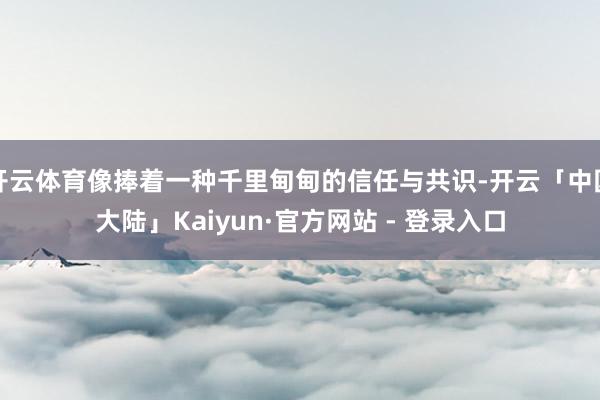 开云体育像捧着一种千里甸甸的信任与共识-开云「中国大陆」Kaiyun·官方网站 - 登录入口