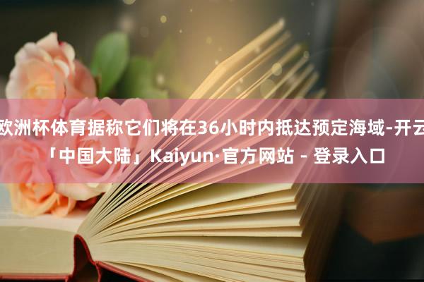 欧洲杯体育据称它们将在36小时内抵达预定海域-开云「中国大陆」Kaiyun·官方网站 - 登录入口