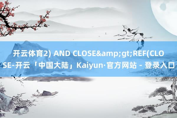 开云体育2) AND CLOSE&gt;REF(CLOSE-开云「中国大陆」Kaiyun·官方网站 - 登录入口