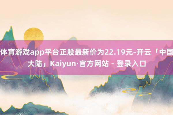 体育游戏app平台正股最新价为22.19元-开云「中国大陆」Kaiyun·官方网站 - 登录入口
