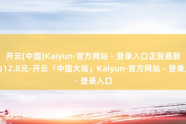 开云(中国)Kaiyun·官方网站 - 登录入口正股最新价为12.8元-开云「中国大陆」Kaiyun·官方网站 - 登录入口