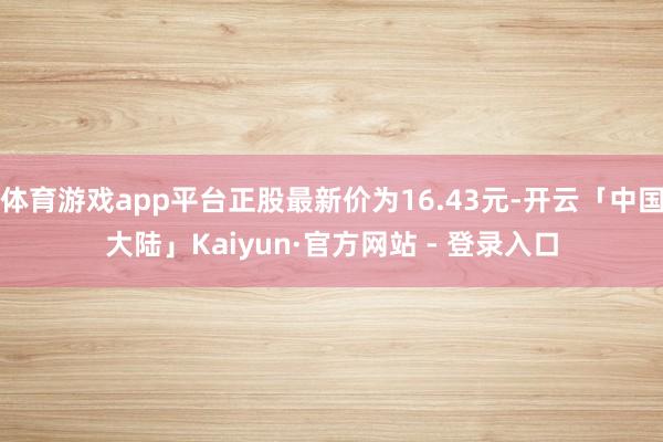 体育游戏app平台正股最新价为16.43元-开云「中国大陆」Kaiyun·官方网站 - 登录入口