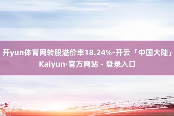 开yun体育网转股溢价率18.24%-开云「中国大陆」Kaiyun·官方网站 - 登录入口