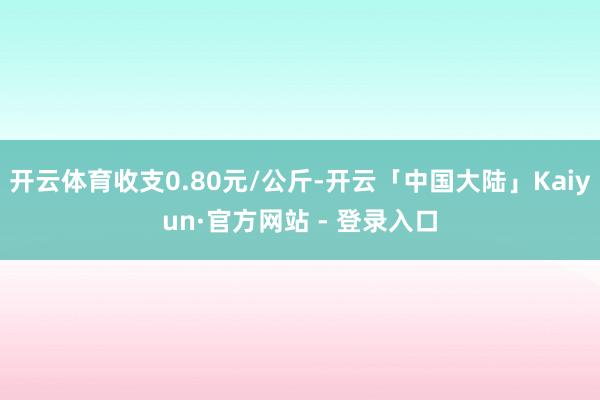 开云体育收支0.80元/公斤-开云「中国大陆」Kaiyun·官方网站 - 登录入口