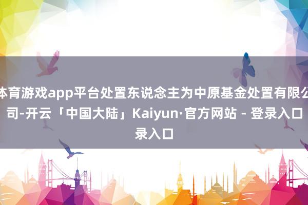 体育游戏app平台处置东说念主为中原基金处置有限公司-开云「中国大陆」Kaiyun·官方网站 - 登录入口