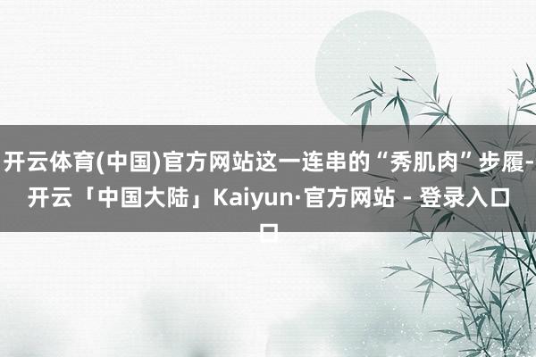 开云体育(中国)官方网站这一连串的“秀肌肉”步履-开云「中国大陆」Kaiyun·官方网站 - 登录入口