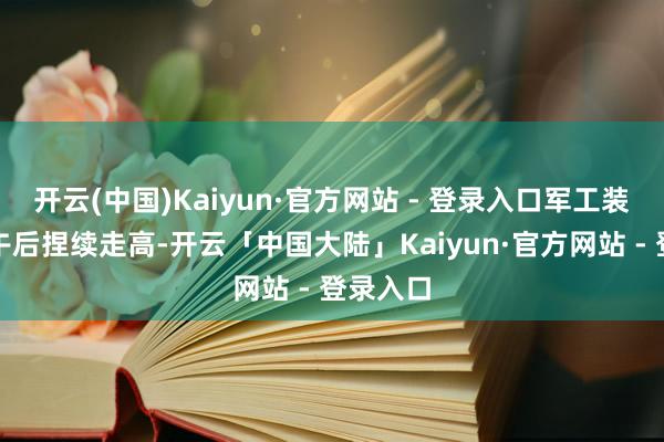 开云(中国)Kaiyun·官方网站 - 登录入口军工装备板块午后捏续走高-开云「中国大陆」Kaiyun·官方网站 - 登录入口