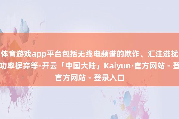 体育游戏app平台包括无线电频谱的欺诈、汇注滋扰、放射功率摒弃等-开云「中国大陆」Kaiyun·官方网站 - 登录入口