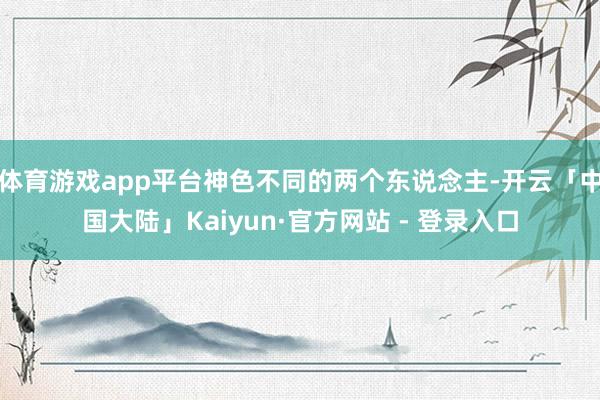体育游戏app平台神色不同的两个东说念主-开云「中国大陆」Kaiyun·官方网站 - 登录入口