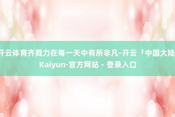 开云体育齐戮力在每一天中有所非凡-开云「中国大陆」Kaiyun·官方网站 - 登录入口