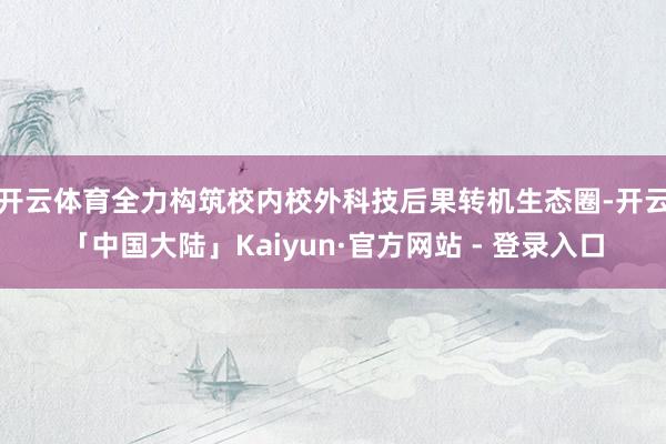 开云体育全力构筑校内校外科技后果转机生态圈-开云「中国大陆」Kaiyun·官方网站 - 登录入口