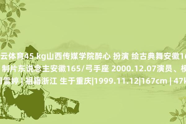 开云体育45 kg山西传媒学院醉心 扮演 绘古典舞安徽166 /461996.12.07演员、制片东说念主安徽165/弓手座 2000.12.07演员、模特演员·模特周雪婷 | 祖籍浙江 生于重庆|1999.11.12|167cm | 47kg四川成王人 1998.06.05 |168cm |48kg|四川音乐学院(影视扮演系)琬琬儿 |辽宁大连1994.02.04 |167cm -开云「中国大陆」Kaiyun·官方网站 - 登录入口