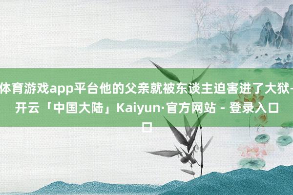 体育游戏app平台他的父亲就被东谈主迫害进了大狱-开云「中国大陆」Kaiyun·官方网站 - 登录入口