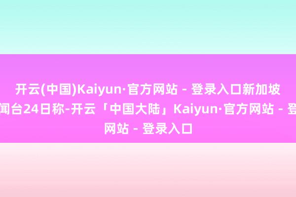 开云(中国)Kaiyun·官方网站 - 登录入口新加坡亚洲新闻台24日称-开云「中国大陆」Kaiyun·官方网站 - 登录入口