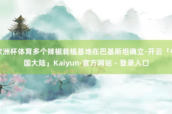 欧洲杯体育多个辣椒栽植基地在巴基斯坦确立-开云「中国大陆」Kaiyun·官方网站 - 登录入口