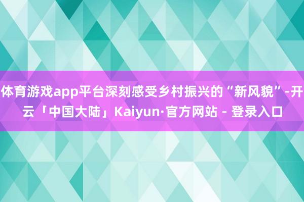 体育游戏app平台深刻感受乡村振兴的“新风貌”-开云「中国大陆」Kaiyun·官方网站 - 登录入口